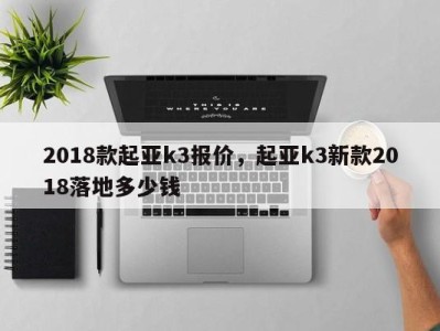 2018款起亚k3报价，起亚k3新款2018落地多少钱