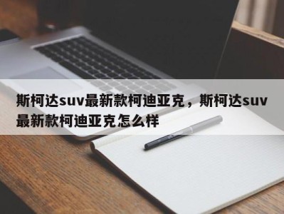 斯柯达suv最新款柯迪亚克，斯柯达suv最新款柯迪亚克怎么样