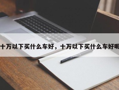 十万以下买什么车好，十万以下买什么车好呢