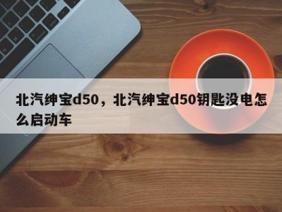 北汽绅宝d50，北汽绅宝d50钥匙没电怎么启动车