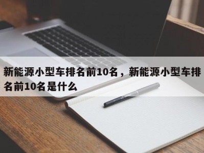 新能源小型车排名前10名，新能源小型车排名前10名是什么