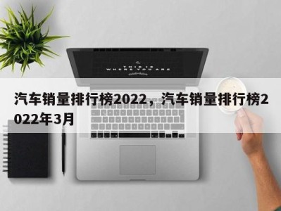 汽车销量排行榜2022，汽车销量排行榜2022年3月