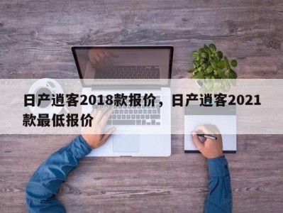 日产逍客2018款报价，日产逍客2021款最低报价