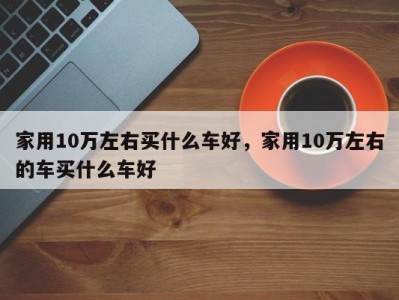 家用10万左右买什么车好，家用10万左右的车买什么车好