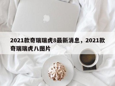 2021款奇瑞瑞虎8最新消息，2021款奇瑞瑞虎八图片