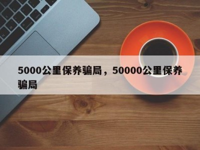 5000公里保养骗局，50000公里保养骗局