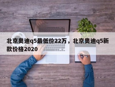 北京奥迪q5最低价22万，北京奥迪q5新款价格2020