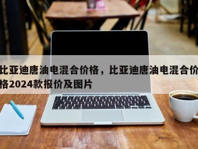 比亚迪唐油电混合价格，比亚迪唐油电混合价格2024款报价及图片