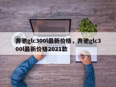 奔驰glc300l最新价格，奔驰glc300l最新价格2021款