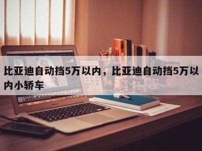 比亚迪自动挡5万以内，比亚迪自动挡5万以内小轿车