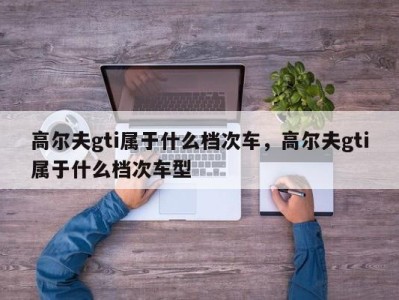 高尔夫gti属于什么档次车，高尔夫gti属于什么档次车型