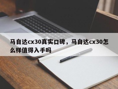 马自达cx30真实口碑，马自达cx30怎么样值得入手吗