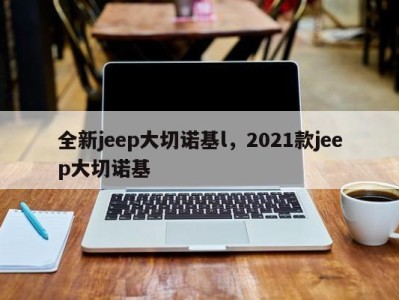 全新jeep大切诺基l，2021款jeep大切诺基