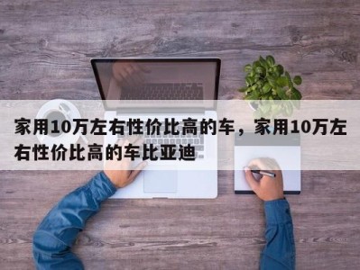 家用10万左右性价比高的车，家用10万左右性价比高的车比亚迪