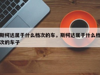 斯柯达属于什么档次的车，斯柯达属于什么档次的车子