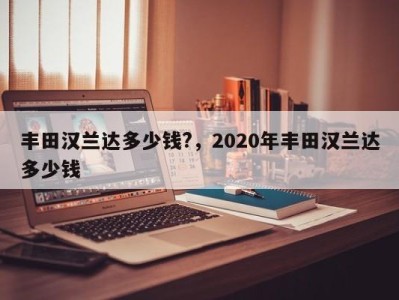 丰田汉兰达多少钱?，2020年丰田汉兰达多少钱