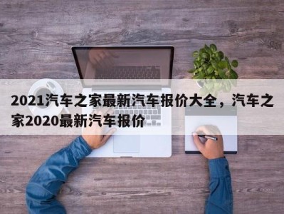 2021汽车之家最新汽车报价大全，汽车之家2020最新汽车报价