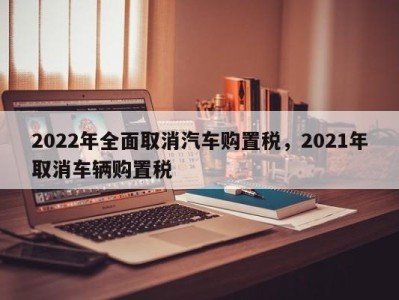 2022年全面取消汽车购置税，2021年取消车辆购置税