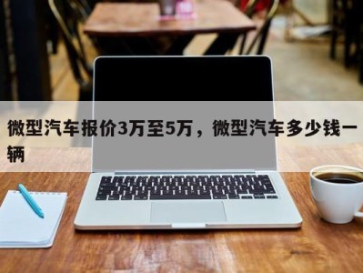 微型汽车报价3万至5万，微型汽车多少钱一辆