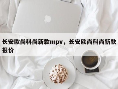 长安欧尚科尚新款mpv，长安欧尚科尚新款报价