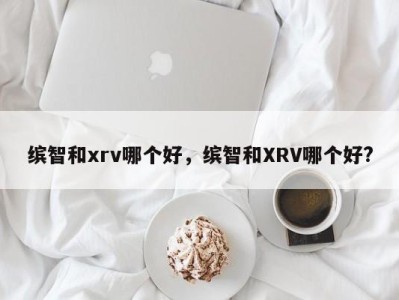 缤智和xrv哪个好，缤智和XRV哪个好?