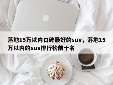 落地15万以内口碑最好的suv，落地15万以内的suv排行榜前十名