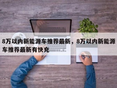 8万以内新能源车推荐最新，8万以内新能源车推荐最新有快充