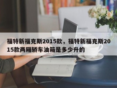 福特新福克斯2015款，福特新福克斯2015款两厢轿车油箱是多少升的