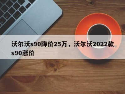 沃尔沃s90降价25万，沃尔沃2022款s90涨价