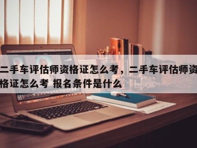 二手车评估师资格证怎么考，二手车评估师资格证怎么考 报名条件是什么