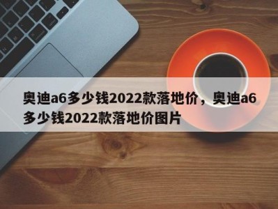 奥迪a6多少钱2022款落地价，奥迪a6多少钱2022款落地价图片