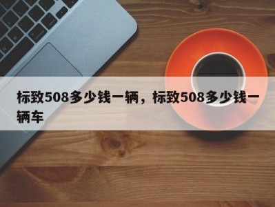 标致508多少钱一辆，标致508多少钱一辆车