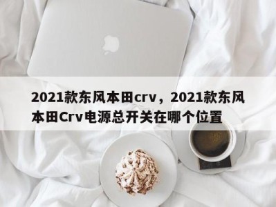 2021款东风本田crv，2021款东风本田Crv电源总开关在哪个位置