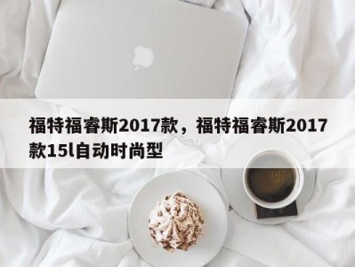 福特福睿斯2017款，福特福睿斯2017款15l自动时尚型