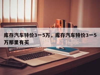 库存汽车特价3一5万，库存汽车特价3一5万那里有买