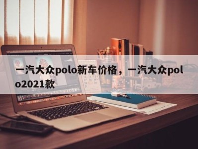 一汽大众polo新车价格，一汽大众polo2021款