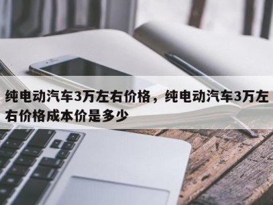 纯电动汽车3万左右价格，纯电动汽车3万左右价格成本价是多少