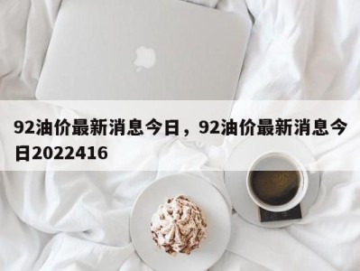 92油价最新消息今日，92油价最新消息今日2022416