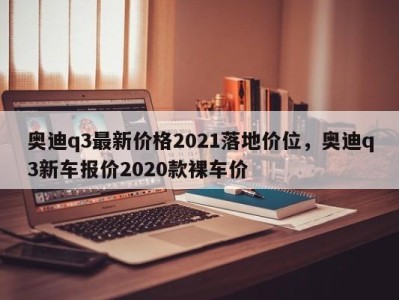 奥迪q3最新价格2021落地价位，奥迪q3新车报价2020款裸车价