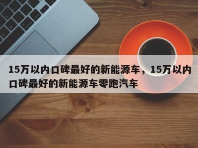 15万以内口碑最好的新能源车，15万以内口碑最好的新能源车零跑汽车