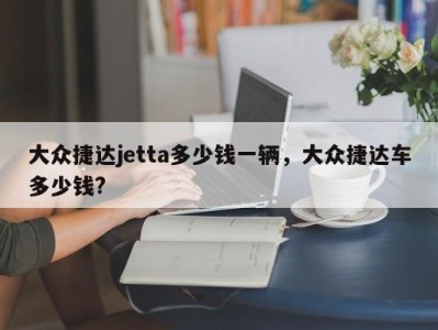 大众捷达jetta多少钱一辆，大众捷达车多少钱?