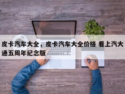 皮卡汽车大全，皮卡汽车大全价格 看上汽大通五周年纪念版