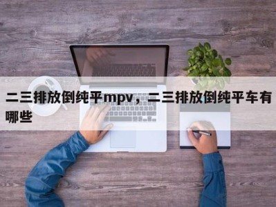 二三排放倒纯平mpv，二三排放倒纯平车有哪些