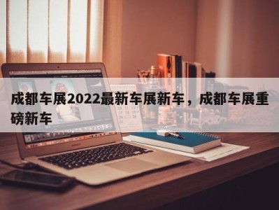 成都车展2022最新车展新车，成都车展重磅新车