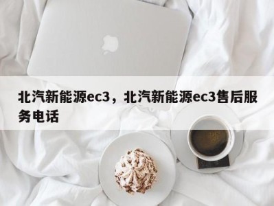 北汽新能源ec3，北汽新能源ec3售后服务电话