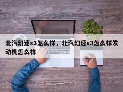 北汽幻速s3怎么样，北汽幻速s3怎么样发动机怎么样