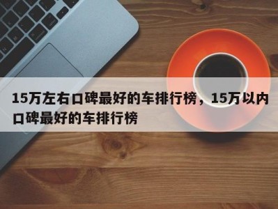 15万左右口碑最好的车排行榜，15万以内口碑最好的车排行榜