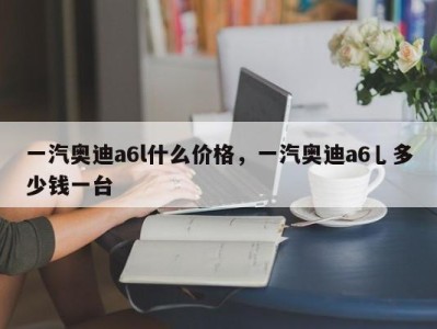 一汽奥迪a6l什么价格，一汽奥迪a6乚多少钱一台