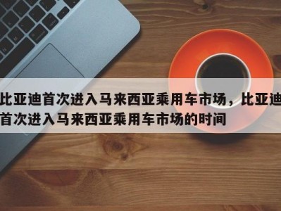 比亚迪首次进入马来西亚乘用车市场，比亚迪首次进入马来西亚乘用车市场的时间