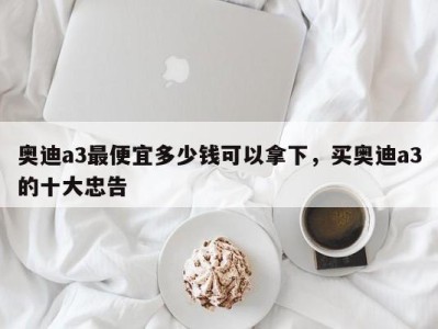 奥迪a3最便宜多少钱可以拿下，买奥迪a3的十大忠告